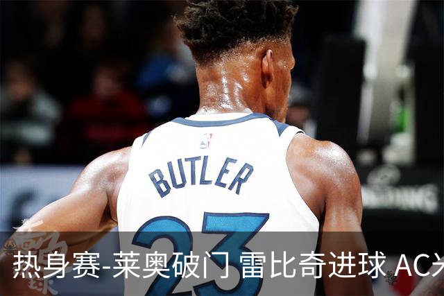 热身赛-莱奥破门 雷比奇进球 AC米兰5-0客场大捷